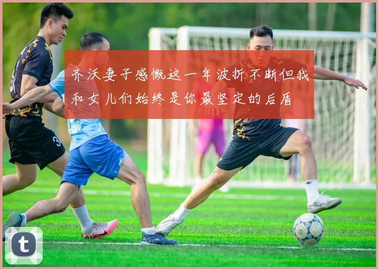 齐沃妻子感慨这一年波折不断但我和女儿们始终是你最坚定的后盾