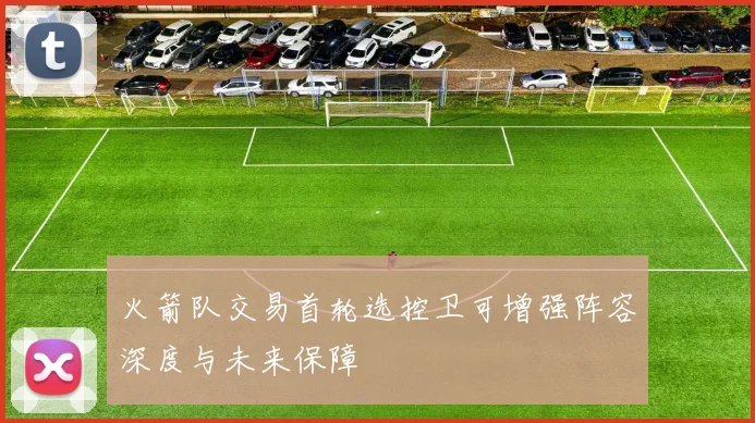 火箭队交易首轮选控卫可增强阵容深度与未来保障