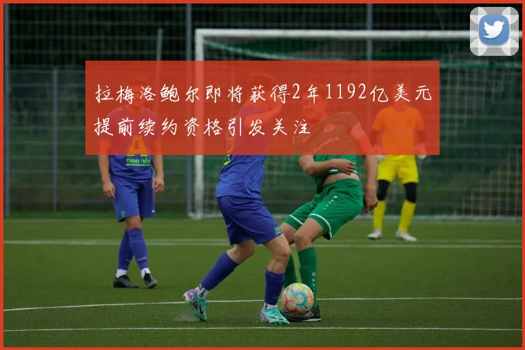 拉梅洛鲍尔即将获得2年1192亿美元提前续约资格引发关注