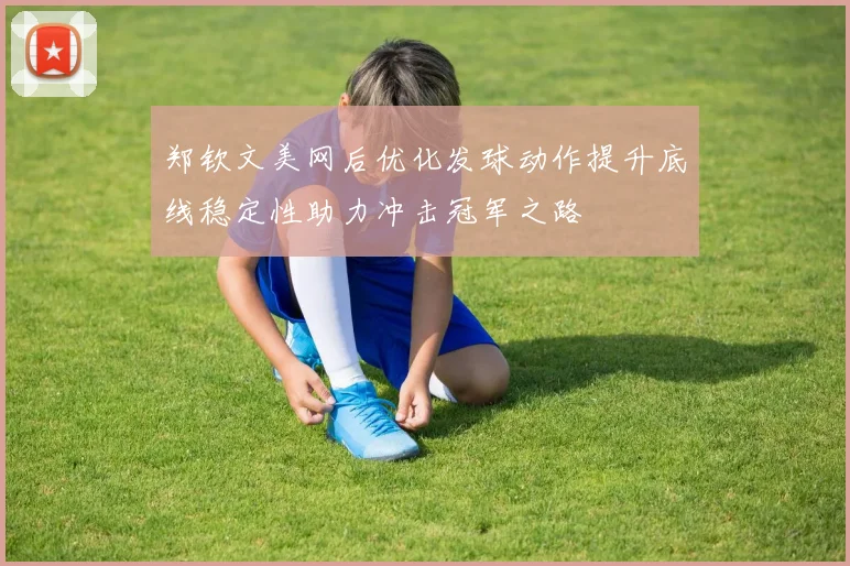 郑钦文美网后优化发球动作提升底线稳定性助力冲击冠军之路