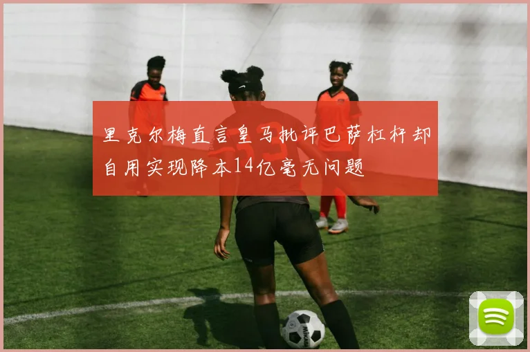 里克尔梅直言皇马批评巴萨杠杆却自用实现降本14亿毫无问题