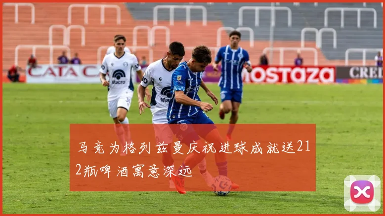 马竞为格列兹曼庆祝进球成就送212瓶啤酒寓意深远