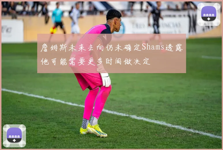 詹姆斯未来去向仍未确定Shams透露他可能需要更多时间做决定