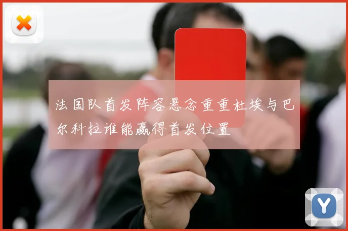 法国队首发阵容悬念重重杜埃与巴尔科拉谁能赢得首发位置