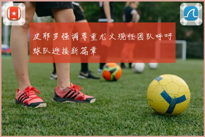 皮耶罗强调尊重尤文现任团队呼吁球队迎接新篇章