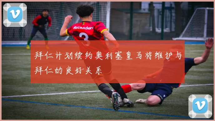 拜仁计划续约奥利塞皇马将维护与拜仁的良好关系