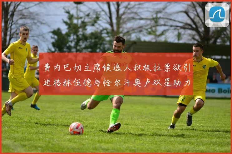 费内巴切主席候选人积极拉票欲引进格林伍德与恰尔汗奥卢双星助力球队