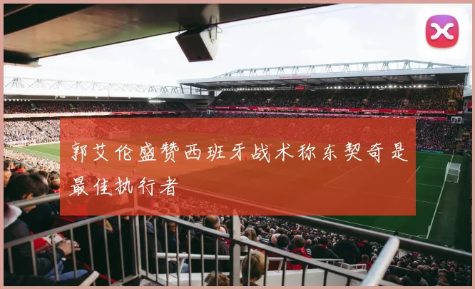 郭艾伦盛赞西班牙战术称东契奇是最佳执行者