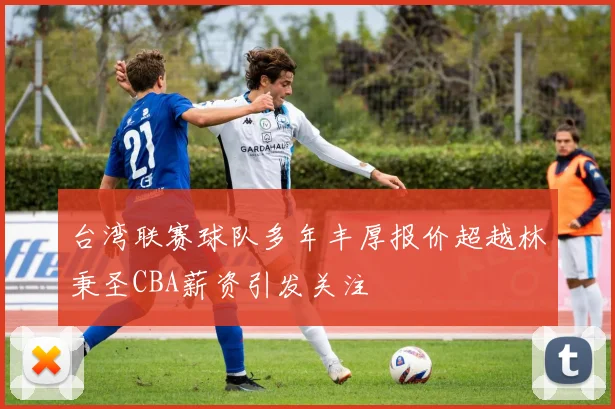 台湾联赛球队多年丰厚报价超越林秉圣CBA薪资引发关注