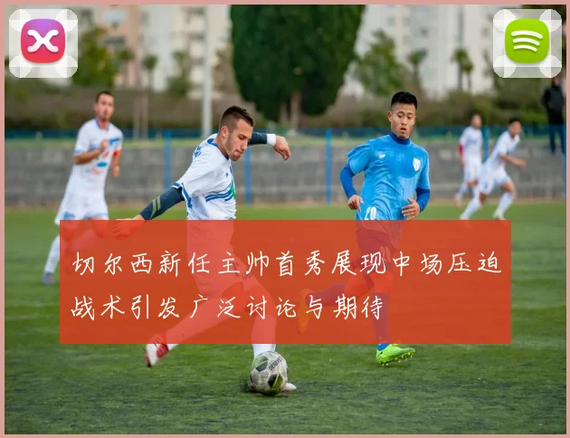 切尔西新任主帅首秀展现中场压迫战术引发广泛讨论与期待