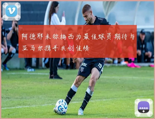 阿德耶米称梅西为最佳球员期待与亚马尔携手共创佳绩