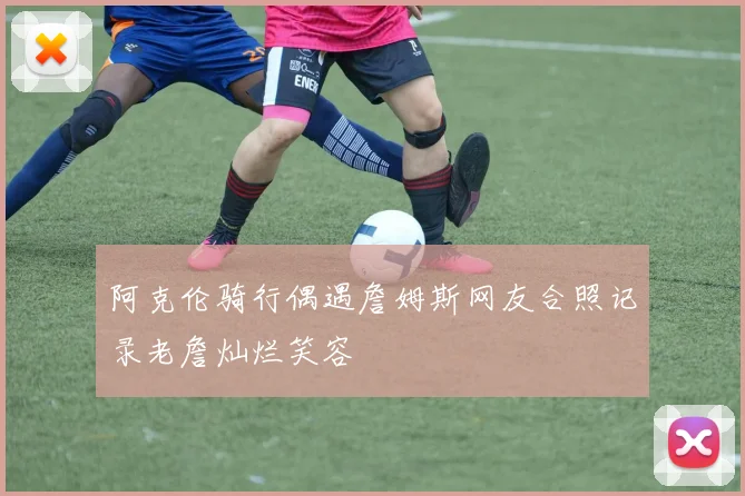 阿克伦骑行偶遇詹姆斯网友合照记录老詹灿烂笑容