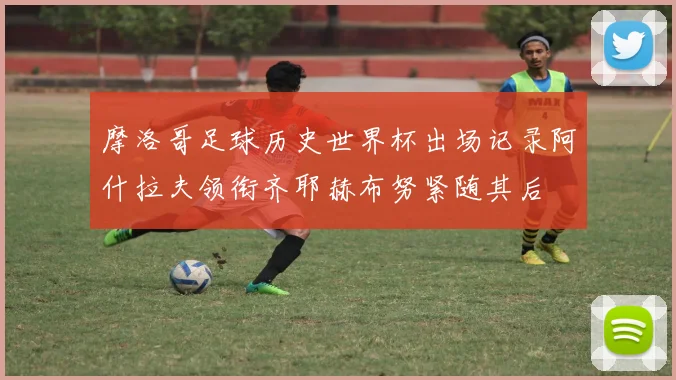 摩洛哥足球历史世界杯出场记录阿什拉夫领衔齐耶赫布努紧随其后