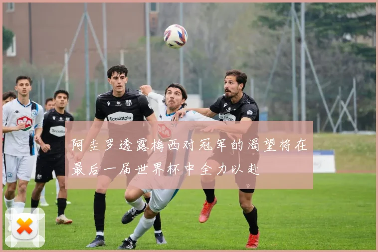 阿圭罗透露梅西对冠军的渴望将在最后一届世界杯中全力以赴