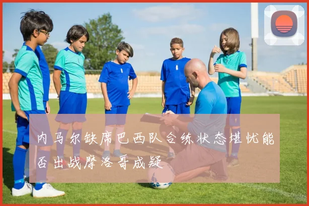 内马尔缺席巴西队合练状态堪忧能否出战摩洛哥成疑