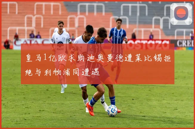 皇马1亿欧求购迪奥曼德遭莱比锡拒绝与利物浦同遭遇