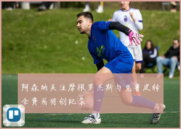 阿森纳关注摩根罗杰斯与克鲁皮转会费或将创纪录