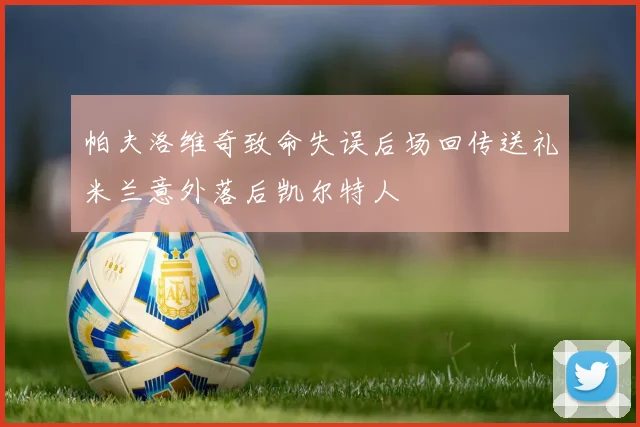 帕夫洛维奇致命失误后场回传送礼米兰意外落后凯尔特人