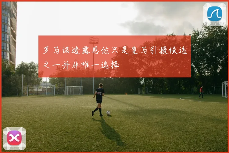 罗马诺透露恩佐只是皇马引援候选之一并非唯一选择