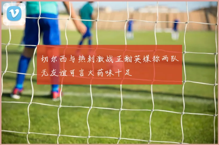 切尔西与热刺激战正酣英媒称两队无友谊可言火药味十足