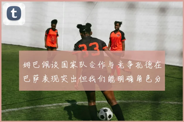 姆巴佩谈国家队合作与竞争孔德在巴萨表现突出但我们能明确角色分工